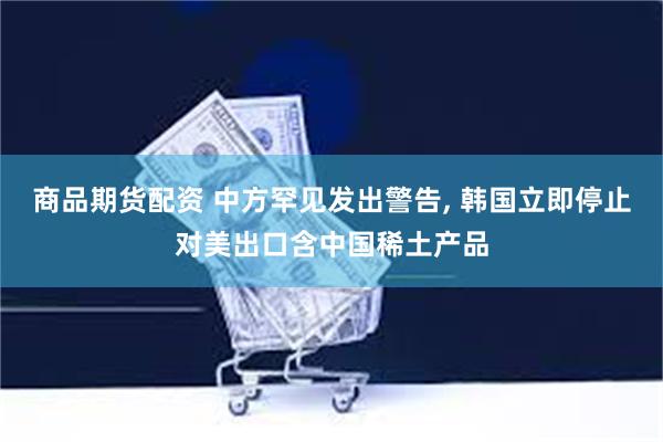 商品期货配资 中方罕见发出警告, 韩国立即停止对美出口含中国稀土产品