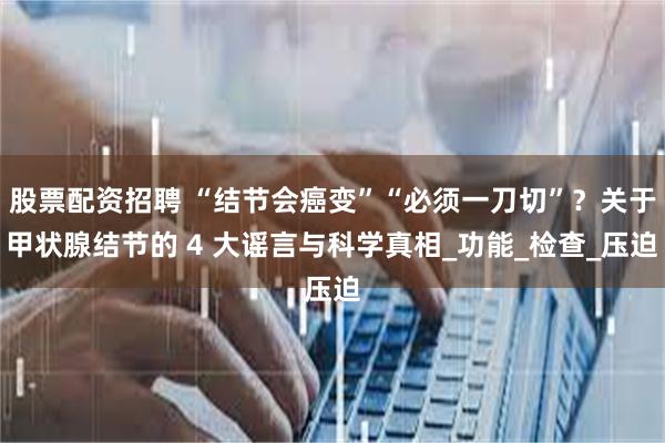 股票配资招聘 “结节会癌变”“必须一刀切”？关于甲状腺结节的 4 大谣言与科学真相_功能_检查_压迫