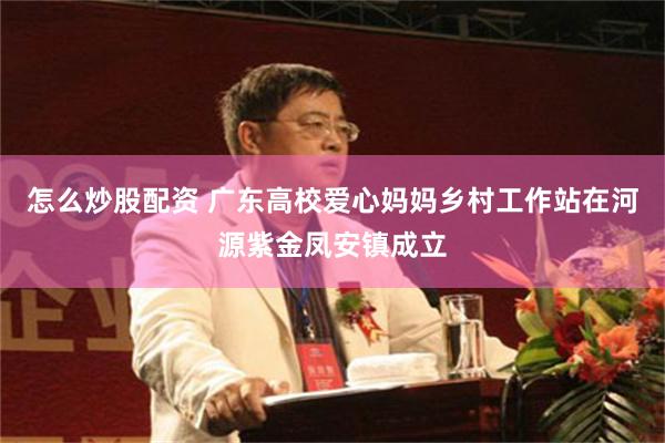 怎么炒股配资 广东高校爱心妈妈乡村工作站在河源紫金凤安镇成立