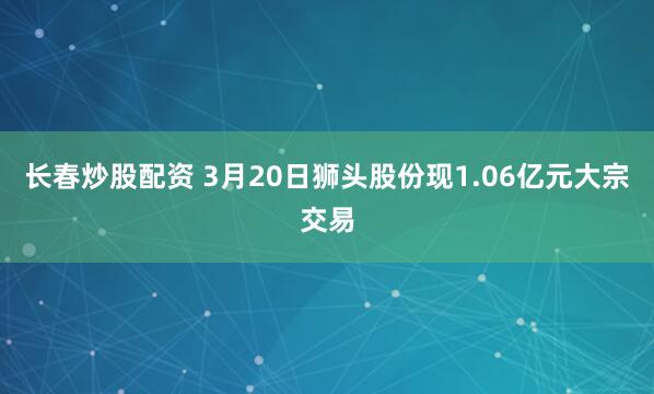 长春炒股配资 3月20日狮头股份现1.06亿元大宗交易