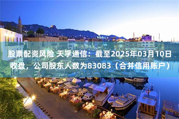 股票配资风险 天孚通信：截至2025年03月10日收盘，公司股东人数为83083（合并信用账户）