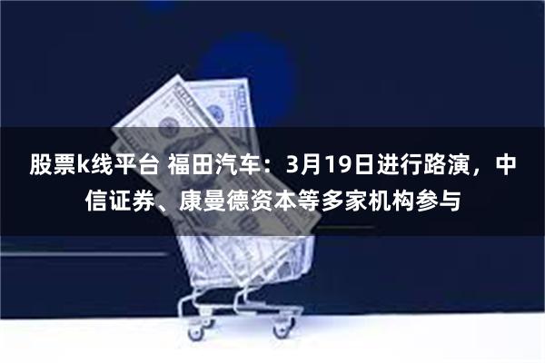 股票k线平台 福田汽车：3月19日进行路演，中信证券、康曼德资本等多家机构参与