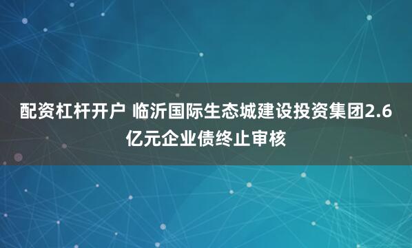 配资杠杆开户 临沂国际生态城建设投资集团2.6亿元企业债终止审核
