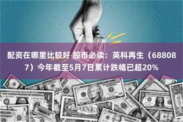 配资在哪里比较好 股市必读：英科再生（688087）今年截至5月7日累计跌幅已超20%