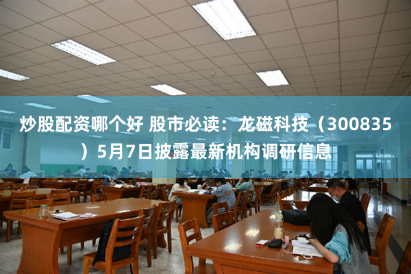 炒股配资哪个好 股市必读：龙磁科技（300835）5月7日披露最新机构调研信息