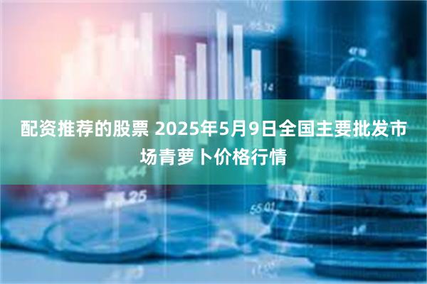 配资推荐的股票 2025年5月9日全国主要批发市场青萝卜价格行情