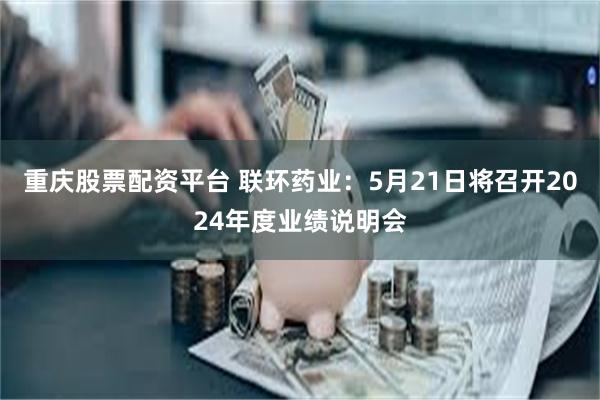 重庆股票配资平台 联环药业：5月21日将召开2024年度业绩说明会