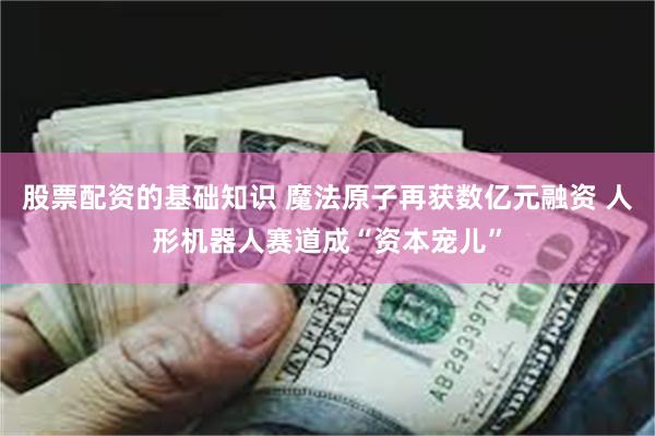 股票配资的基础知识 魔法原子再获数亿元融资 人形机器人赛道成“资本宠儿”