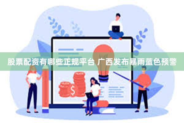 股票配资有哪些正规平台 广西发布暴雨蓝色预警