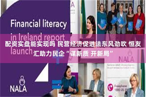 配资实盘能实现吗 民营经济促进法东风劲吹 恒友汇助力民企“谋新质 开新局”