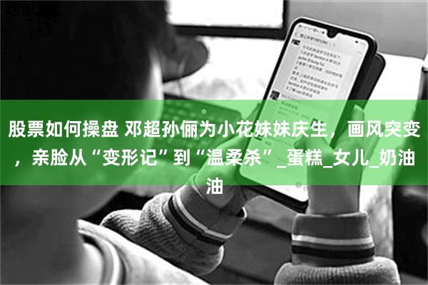 股票如何操盘 邓超孙俪为小花妹妹庆生，画风突变，亲脸从“变形记”到“温柔杀”_蛋糕_女儿_奶油