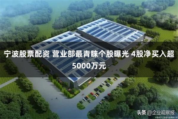 宁波股票配资 营业部最青睐个股曝光 4股净买入超5000万元