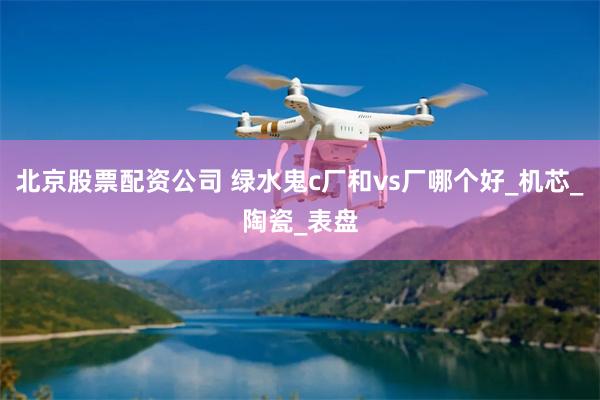 北京股票配资公司 绿水鬼c厂和vs厂哪个好_机芯_陶瓷_表盘