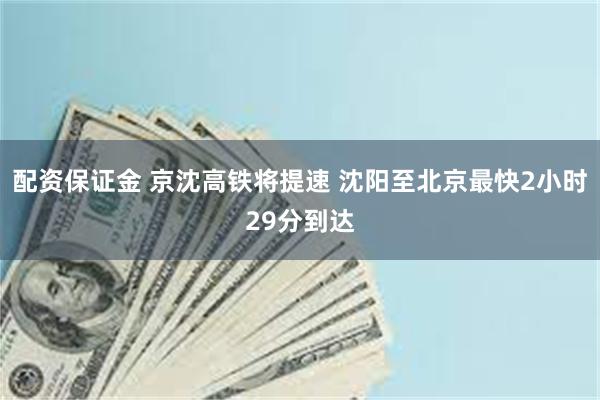 配资保证金 京沈高铁将提速 沈阳至北京最快2小时29分到达