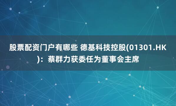 股票配资门户有哪些 德基科技控股(01301.HK)：蔡群力获委任为董事会主席