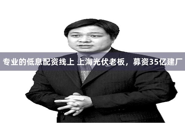 专业的低息配资线上 上海光伏老板，募资35亿建厂