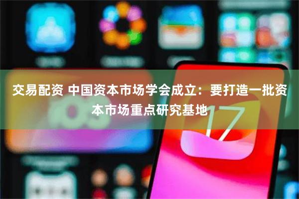 交易配资 中国资本市场学会成立：要打造一批资本市场重点研究基地
