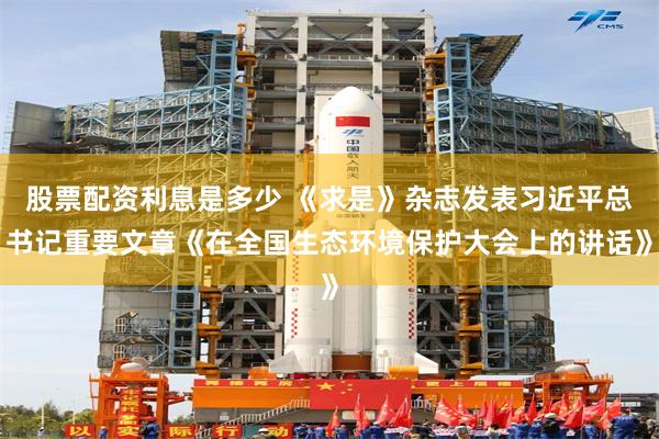 股票配资利息是多少 《求是》杂志发表习近平总书记重要文章《在全国生态环境保护大会上的讲话》