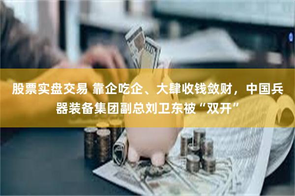 股票实盘交易 靠企吃企、大肆收钱敛财，中国兵器装备集团副总刘卫东被“双开”