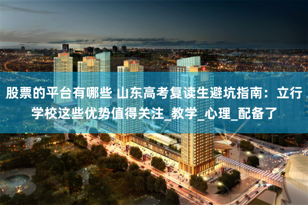 股票的平台有哪些 山东高考复读生避坑指南：立行学校这些优势值得关注_教学_心理_配备了