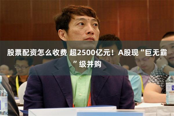 股票配资怎么收费 超2500亿元！A股现“巨无霸”级并购