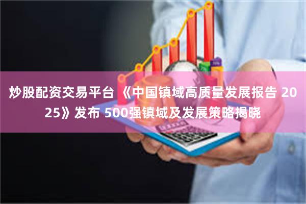炒股配资交易平台 《中国镇域高质量发展报告 2025》发布 500强镇域及发展策略揭晓