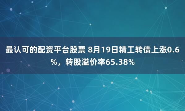 最认可的配资平台股票 8月19日精工转债上涨0.6%，转股溢价率65.38%