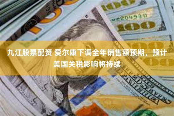九江股票配资 爱尔康下调全年销售额预期，预计美国关税影响将持续
