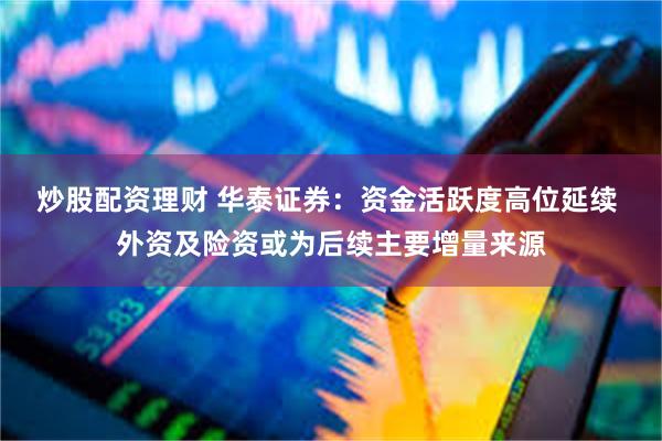 炒股配资理财 华泰证券：资金活跃度高位延续 外资及险资或为后续主要增量来源
