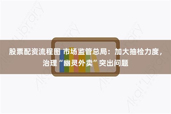 股票配资流程图 市场监管总局：加大抽检力度，治理“幽灵外卖”突出问题