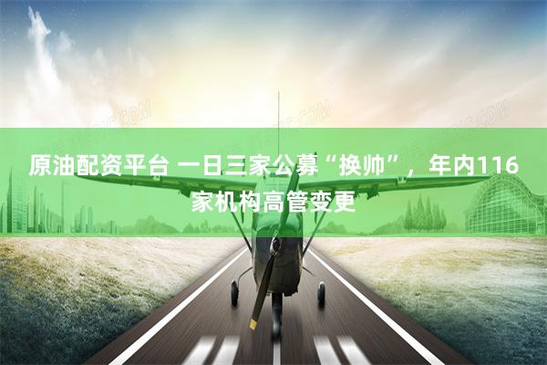 原油配资平台 一日三家公募“换帅”，年内116家机构高管变更