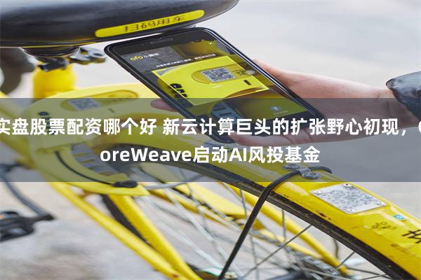 实盘股票配资哪个好 新云计算巨头的扩张野心初现，CoreWeave启动AI风投基金