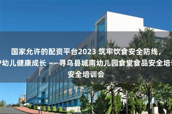 国家允许的配资平台2023 筑牢饮食安全防线，守护幼儿健康成长 ——寻乌县城南幼儿园食堂食品安全培训会
