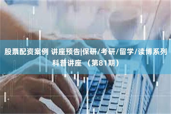 股票配资案例 讲座预告|保研/考研/留学/读博系列科普讲座 （第81期）