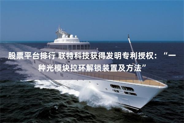 股票平台排行 联特科技获得发明专利授权：“一种光模块拉环解锁装置及方法”