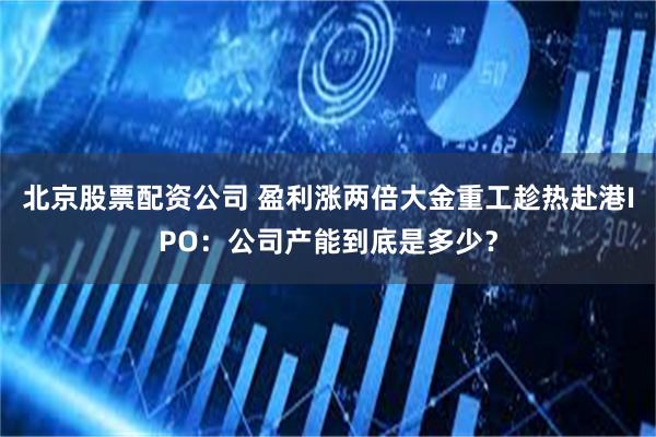 北京股票配资公司 盈利涨两倍大金重工趁热赴港IPO:公司产能到底是多少?