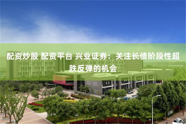 配资炒股 配资平台 兴业证券：关注长债阶段性超跌反弹的机会