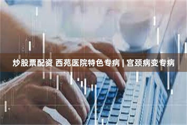 炒股票配资 西苑医院特色专病 | 宫颈病变专病