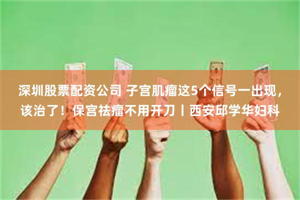 深圳股票配资公司 子宫肌瘤这5个信号一出现,该治了!保宫祛瘤不用开刀丨西安邱学华妇科