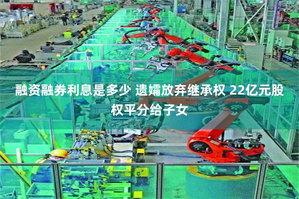 融资融券利息是多少 遗孀放弃继承权 22亿元股权平分给子女