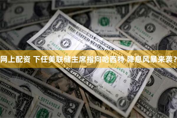 网上配资 下任美联储主席指向哈西特 降息风暴来袭?