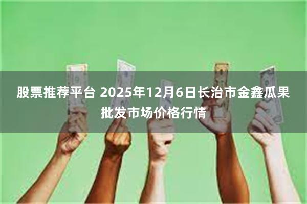 股票推荐平台 2025年12月6日长治市金鑫瓜果批发市场价格行情
