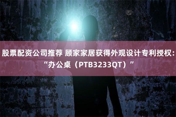 股票配资公司推荐 顾家家居获得外观设计专利授权：“办公桌（PTB3233QT）”