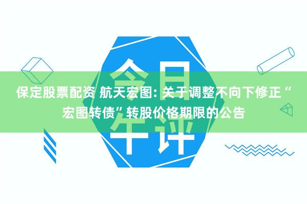 保定股票配资 航天宏图: 关于调整不向下修正“宏图转债”转股价格期限的公告