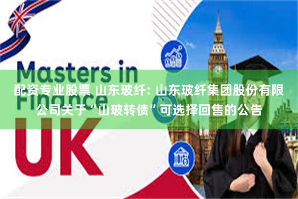 配资专业股票 山东玻纤: 山东玻纤集团股份有限公司关于“山玻转债”可选择回售的公告