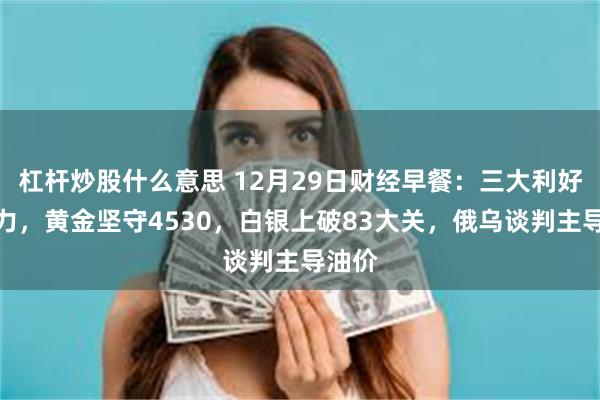 杠杆炒股什么意思 12月29日财经早餐：三大利好齐发力，黄金坚守4530，白银上破83大关，俄乌谈判主导油价